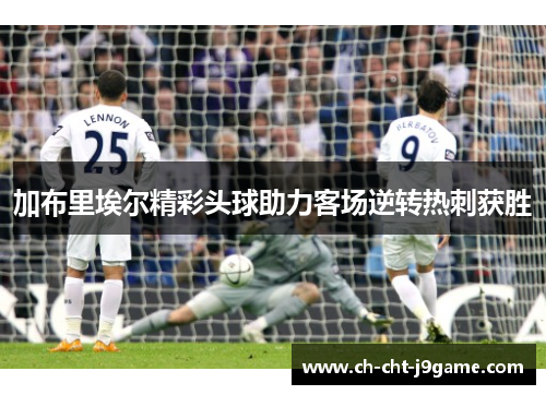 加布里埃尔精彩头球助力客场逆转热刺获胜