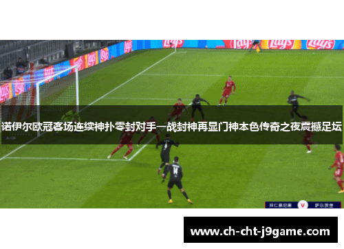 诺伊尔欧冠客场连续神扑零封对手一战封神再显门神本色传奇之夜震撼足坛